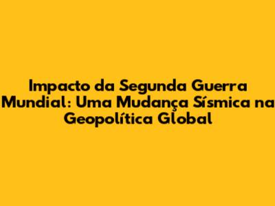 Impacto da Segunda Guerra Mundial: Uma Mudança Sísmica na Geopolítica Global