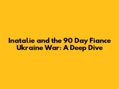 Inatalie and the 90 Day Fiance Ukraine War: A Deep Dive