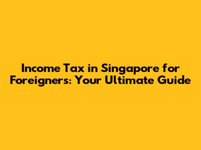 Income Tax in Singapore for Foreigners: Your Ultimate Guide