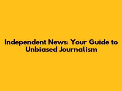 Independent News: Your Guide to Unbiased Journalism