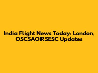 India Flight News Today: London, OSCSAOIRSESC Updates