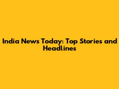 India News Today: Top Stories and Headlines