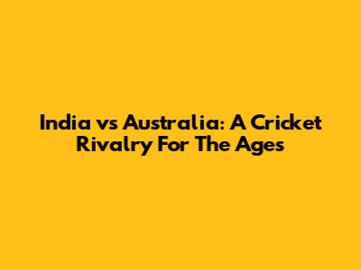 India vs Australia: A Cricket Rivalry For The Ages