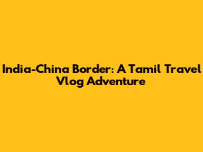 India-China Border: A Tamil Travel Vlog Adventure