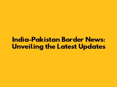 India-Pakistan Border News: Unveiling the Latest Updates