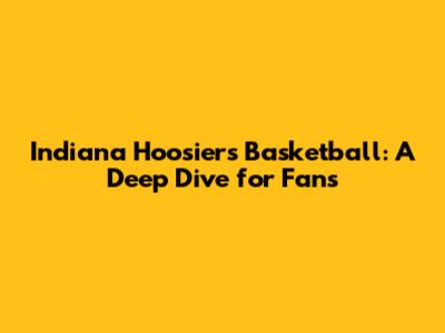 Indiana Hoosiers Basketball: A Deep Dive for Fans