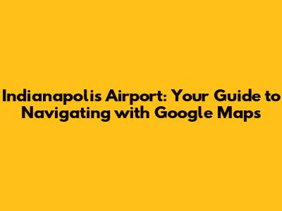 Indianapolis Airport: Your Guide to Navigating with Google Maps