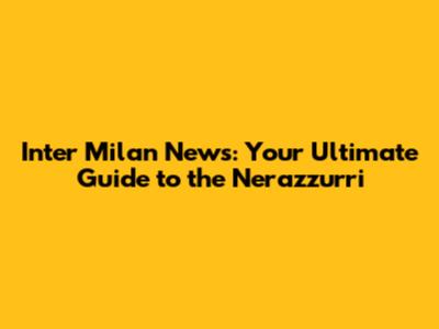 Inter Milan News: Your Ultimate Guide to the Nerazzurri