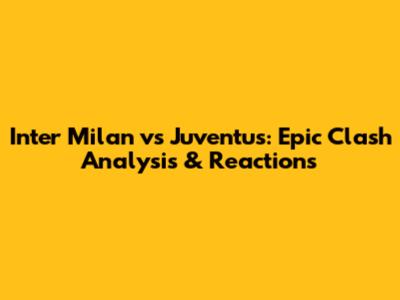 Inter Milan vs Juventus: Epic Clash Analysis & Reactions