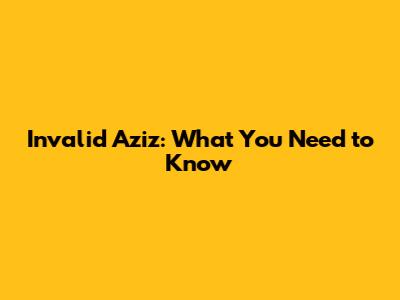 Invalid Aziz: What You Need to Know