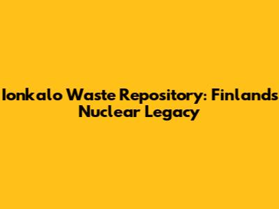 Ionkalo Waste Repository: Finland's Nuclear Legacy