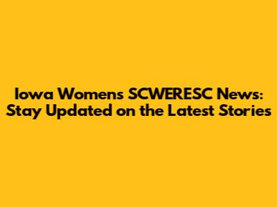 Iowa Women's SCWERESC News: Stay Updated on the Latest Stories