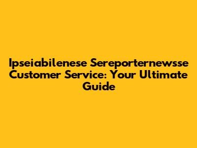 Ipseiabilenese Sereporternewsse Customer Service: Your Ultimate Guide