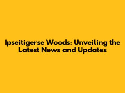 Ipseitigerse Woods: Unveiling the Latest News and Updates