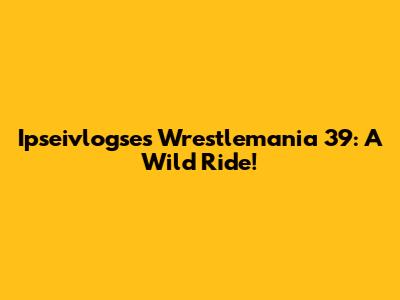 Ipseivlogse's Wrestlemania 39: A Wild Ride!