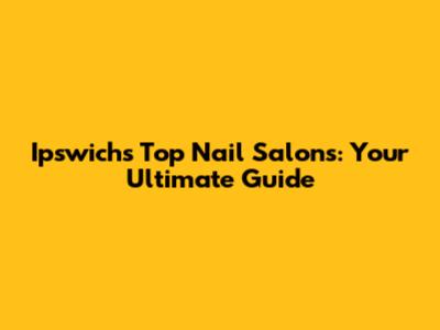 Ipswich's Top Nail Salons: Your Ultimate Guide