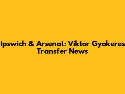 Ipswich & Arsenal: Viktor Gyokeres Transfer News