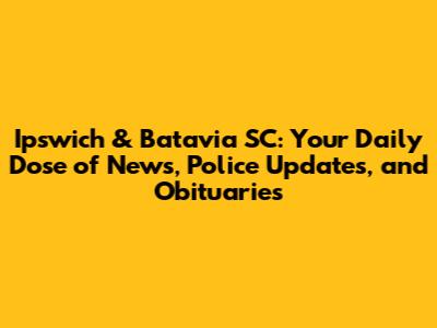 Ipswich & Batavia SC: Your Daily Dose of News, Police Updates, and Obituaries