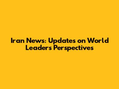 Iran News: Updates on World Leaders' Perspectives