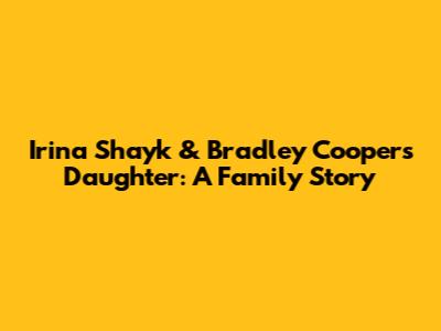 Irina Shayk & Bradley Cooper's Daughter: A Family Story