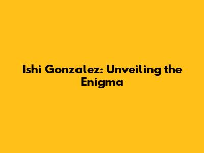 Ishi Gonzalez: Unveiling the Enigma