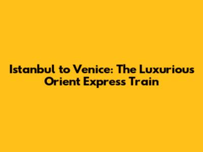 Istanbul to Venice: The Luxurious Orient Express Train