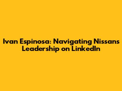 Ivan Espinosa: Navigating Nissan's Leadership on LinkedIn