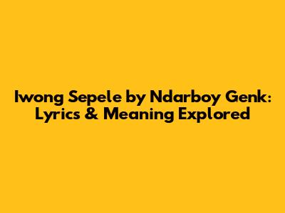 Iwong Sepele by Ndarboy Genk: Lyrics & Meaning Explored