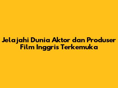 Jelajahi Dunia Aktor dan Produser Film Inggris Terkemuka