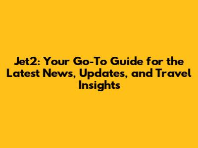 Jet2: Your Go-To Guide for the Latest News, Updates, and Travel Insights
