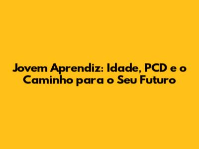 Jovem Aprendiz: Idade, PCD e o Caminho para o Seu Futuro