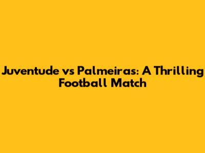 Juventude vs Palmeiras: A Thrilling Football Match