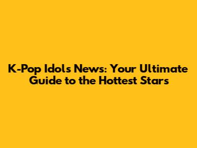K-Pop Idols News: Your Ultimate Guide to the Hottest Stars