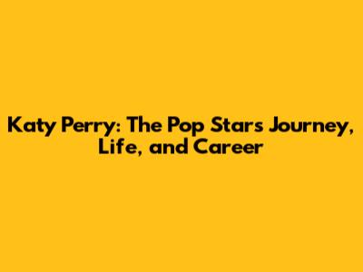Katy Perry: The Pop Star's Journey, Life, and Career