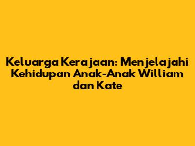 Keluarga Kerajaan: Menjelajahi Kehidupan Anak-Anak William dan Kate