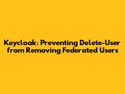 Keycloak: Preventing Delete-User from Removing Federated Users