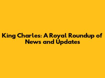 King Charles: A Royal Roundup of News and Updates