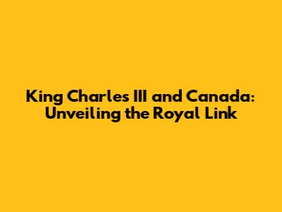King Charles III and Canada: Unveiling the Royal Link