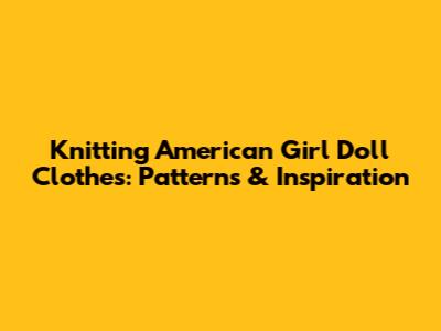 Knitting American Girl Doll Clothes: Patterns & Inspiration