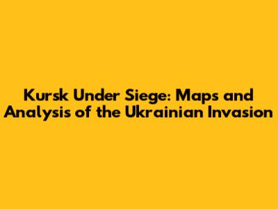 Kursk Under Siege: Maps and Analysis of the Ukrainian Invasion