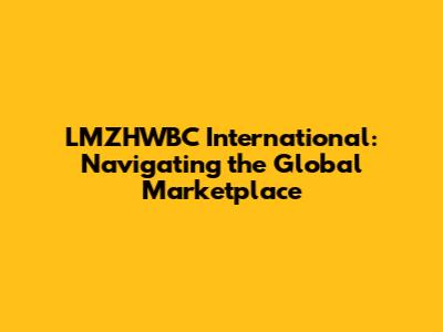 LMZHWBC International: Navigating the Global Marketplace