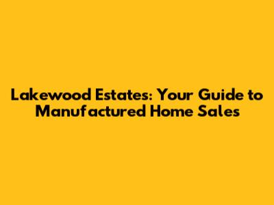Lakewood Estates: Your Guide to Manufactured Home Sales