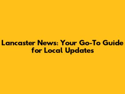 Lancaster News: Your Go-To Guide for Local Updates