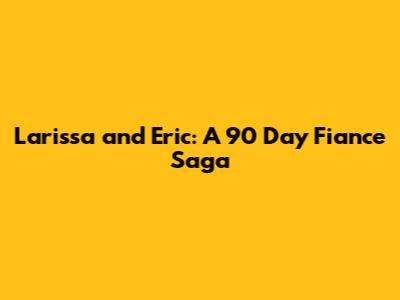 Larissa and Eric: A 90 Day Fiance Saga
