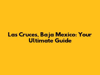 Las Cruces, Baja Mexico: Your Ultimate Guide