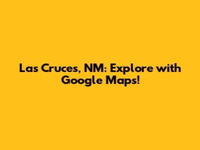 Las Cruces, NM: Explore with Google Maps!