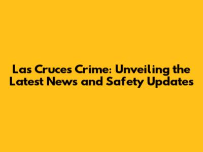 Las Cruces Crime: Unveiling the Latest News and Safety Updates