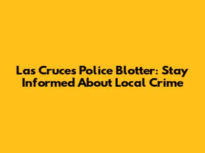 Las Cruces Police Blotter: Stay Informed About Local Crime