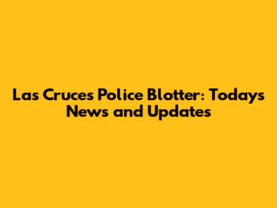 Las Cruces Police Blotter: Today's News and Updates