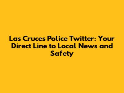 Las Cruces Police Twitter: Your Direct Line to Local News and Safety